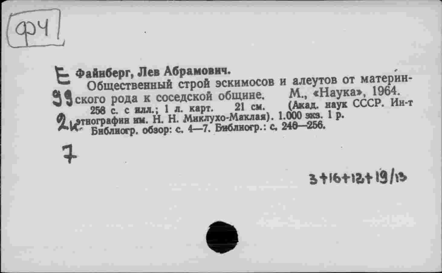 ﻿t- Файнберг, Лев Абрамович.
*“ Общественный строй эскимосов и алеутов от материн-Й Некого рода к соседской общине.	М., «Наука», 1964.
_	256 с. с илл.; 1 л. карт. 21 см.	(Акад, наук СССР. Ин-т
этнографии им. H. Н. Миклухо-Маклая). 1.000 зкз. 1 р.
Библногр. обзор: с. 4—7. Виблиогр.: с. 246—256.
